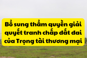 BỔ SUNG THẨM QUYỀN GIẢI QUYẾT TRANH CHẤP ĐẤT ĐAI CỦA TRỌNG TÀI THƯƠNG MẠI